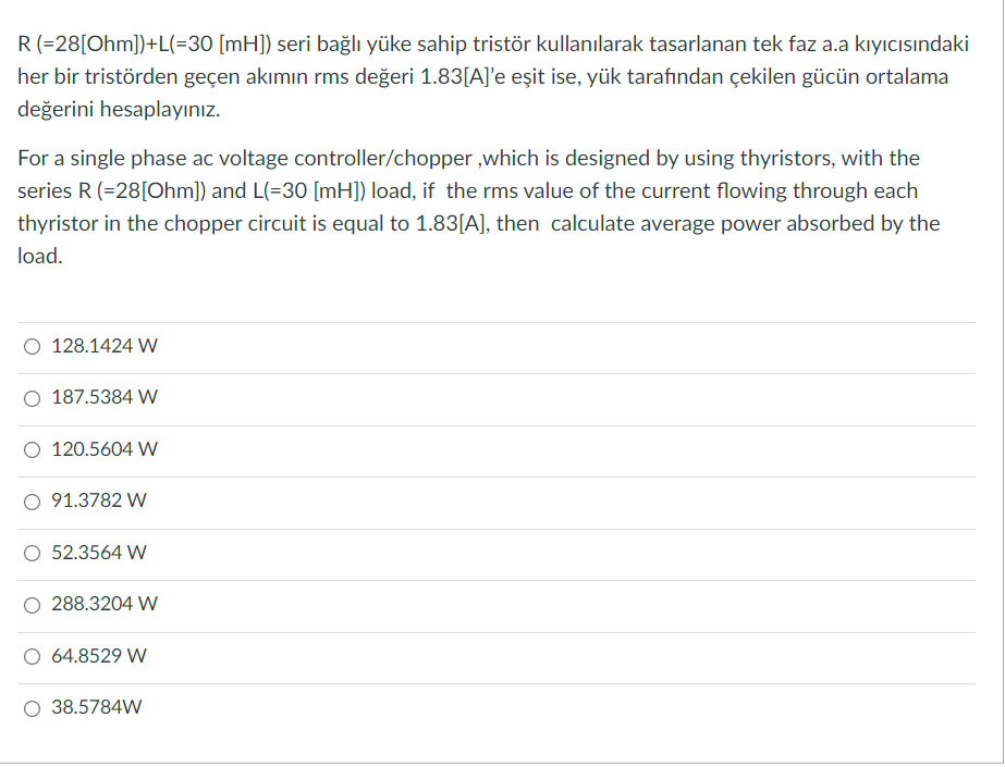 R(=28[Ohm])+L(=30 [mH]) seri bağlı yüke sahip tristör kullanılarak tasarlanan tek faz a.a kıyıcısındaki
her bir tristörden geçen akımın rms değeri 1.83[A]'e eşit ise, yük tarafından çekilen gücün ortalama
değerini hesaplayınız.
For a single phase ac voltage controller/chopper ,which is designed by using thyristors, with the
series R (=28[Ohm]) and L(=30 [mH]) load, if the rms value of the current flowing through each
thyristor in the chopper circuit is equal to 1.83[A], then calculate average power absorbed by the
load.
128.1424 W
187.5384 W
O 120.5604 W
91.3782 W
52.3564 W
288.3204 W
O 64.8529 W
38.5784W
