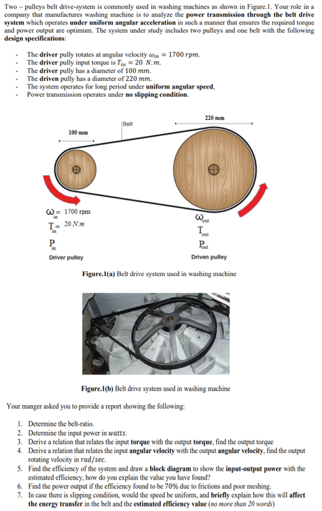 Two - pulleys belt drive-system is commonly used in washing machines as shown in Figure.1. Your role in a
company that manufactures washing machine is to analyze the power transmission through the belt drive
system which operates under uniform angular acceleration in such a manner that ensures the required torque
and power output are optimum. The system under study includes two pulleys and one belt with the following
design specifications:
The driver pully rotates at angular velocity win = 1700 rpm.
The driver pully input torque is Tin = 20 N.m.
The driver pully has a diameter of 100 mm.
The driven pully has a diameter of 220 mm.
The system operates for long period under uniform angular speed,
Power transmission operates under no slipping condition.
220 mm
|Belt
100 mm
W= 1700 rpm
T- 20 Nm
P.
Pa
Driver pulley
Driven pulley
Figure.I(a) Belt drive system used in washing machine
Figure.1(b) Belt drive system used in washing machine
Your manger asked you to provide a report showing the following:
1. Determine the belt-ratio.
2. Determine the input power in watts.
3. Derive a relation that relates the input torque with the output torque, find the output torque
4. Derive a relation that relates the input angular velocity with the output angular velocity, find the output
rotating velocity in rad/sec.
5. Find the efficiency of the system and draw a block diagram to show the input-output power with the
estimated efficiency, how do you explain the value you have found?
6. Find the power output if the efficiency found to be 70% due to frictions and poor meshing.
7. In case there is slipping condition, would the speed be uniform, and briefly explain how this will affect
the energy transfer in the belt and the estimated efficiency value (no more than 20 words)
