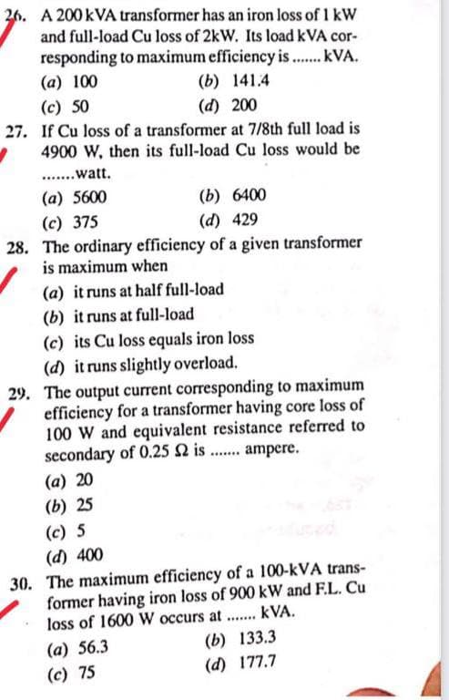 26. A 200 KVA transformer has an iron loss of 1 kW
and full-load Cu loss of 2kW. Its load kVA cor-
responding to maximum efficiency is ....... kVA.
(a) 100
(b) 141.4
(c) 50
(d) 200
If Cu loss of a transformer at 7/8th full load is
4900 W, then its full-load Cu loss would be
.......watt.
(a) 5600
(b) 6400
(c) 375
(d) 429
28. The ordinary efficiency of a given transformer
is maximum when
(a) it runs at half full-load
(b) it runs at full-load
(c) its Cu loss equals iron loss
(d) it runs slightly overload.
29. The output current corresponding to maximum
efficiency for a transformer having core loss of
100 W and equivalent resistance referred to
secondary of 0.25 $2 is....... ampere.
(a) 20
(b) 25
(c) 5
(d) 400
30. The maximum efficiency of a 100-kVA trans-
former having iron loss of 900 kW and F.L. Cu
loss of 1600 W occurs at....... kVA.
(a) 56.3
(b) 133.3
(c) 75
(d) 177.7
27.
'