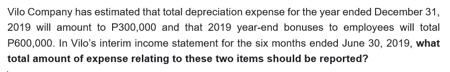 Vilo Company has estimated that total depreciation expense for the year ended December 31,
2019 will amount to P300,000 and that 2019 year-end bonuses to employees will total
P600,000. In Vilo's interim income statement for the six months ended June 30, 2019, what
total amount of expense relating to these two items should be reported?
