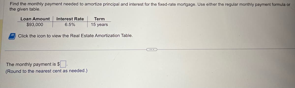 Find the monthly payment needed to amortize principal and interest for the fixed-rate mortgage. Use either the regular monthly payment formula or
the given table.
Loan Amount Interest Rate
$93,000
6.5%
Term
15 years
Click the icon to view the Real Estate Amortization Table.
The monthly payment is $
(Round to the nearest cent as needed.)