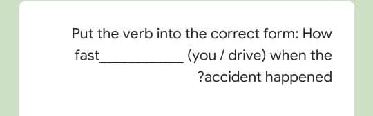 Put the verb into the correct form: How
(you / drive) when the
?accident happened
fast
