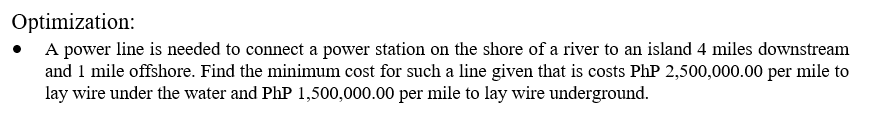 Optimization:
• A power line is needed to connect a power station on the shore of a river to an island 4 miles downstream
and 1 mile offshore. Find the minimum cost for such a line given that is costs PhP 2,500,000.00 per mile to
lay wire under the water and PhP 1,500,000.00 per mile to lay wire underground.
