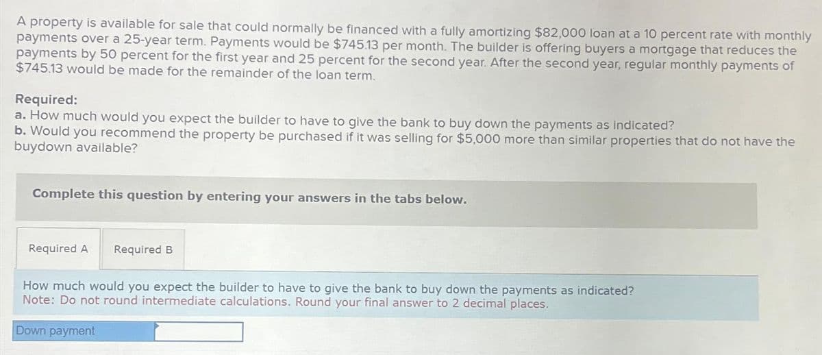 A property is available for sale that could normally be financed with a fully amortizing $82,000 loan at a 10 percent rate with monthly
payments over a 25-year term. Payments would be $745.13 per month. The builder is offering buyers a mortgage that reduces the
payments by 50 percent for the first year and 25 percent for the second year. After the second year, regular monthly payments of
$745.13 would be made for the remainder of the loan term.
Required:
a. How much would you expect the builder to have to give the bank to buy down the payments as indicated?
b. Would you recommend the property be purchased if it was selling for $5,000 more than similar properties that do not have the
buydown available?
Complete this question by entering your answers in the tabs below.
Required A Required B
How much would you expect the builder to have to give the bank to buy down the payments as indicated?
Note: Do not round intermediate calculations. Round your final answer to 2 decimal places.
Down payment