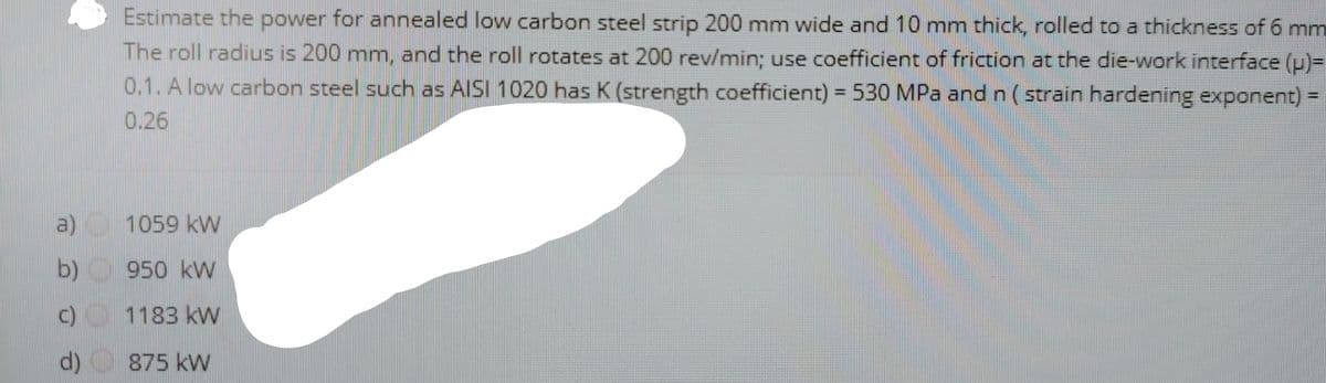 Estimate the power for annealed low carbon steel strip 200 mm wide and 10 mm thick, rolled to a thickness of 6 mm
The roll radius is 200 mm, and the roll rotates at 200 rev/min; use coefficient of friction at the die-work interface (u)=
0.1. A low carbon steel such as AISI 1020 has K (strength coefficient) = 530 MPa and n ( strain hardening exponent) =
0.26
a)
1059 kW
b)
950 kW
C) 1183 kW
d)
875 kW
