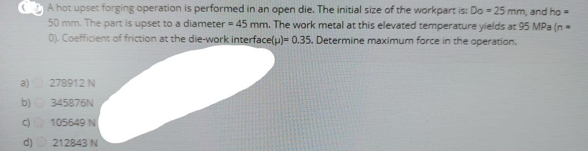 A hot upset forging operation is performed in an open die. The initial size of the workpart is: Do = 25 mm, and ho =
50 mm. The part is upset to a diameter = 45 mm. The work metal at this elevated temperature yields at 95 MPa (n =
0). Coefficient of friction at the die-work interface(u)- 0.35. Determine maximum force in the operation.
a)
278912 N
b) 345876N
0 105649 N
d)
212843 N
