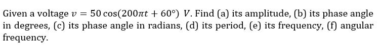 Given a voltage v = 50 cos(200nt + 60°) V. Find (a) its amplitude, (b) its phase angle
in degrees, (c) its phase angle in radians, (d) its period, (e) its frequency, (f) angular
frequency.
