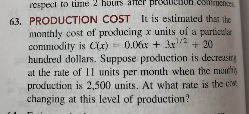 respect to time 2 hours after production commences.
63. PRODUCTION COST It is estimated that the
monthly cost of producing x units of a particular
commodity is C(x) = 0.06x + 3x/2 + 20
ga hundred dollars. Suppose production is decreasing
at the rate of 11 units per month when the monthly
production is 2,500 units. At what rate is the cost
changing at this level of production?
