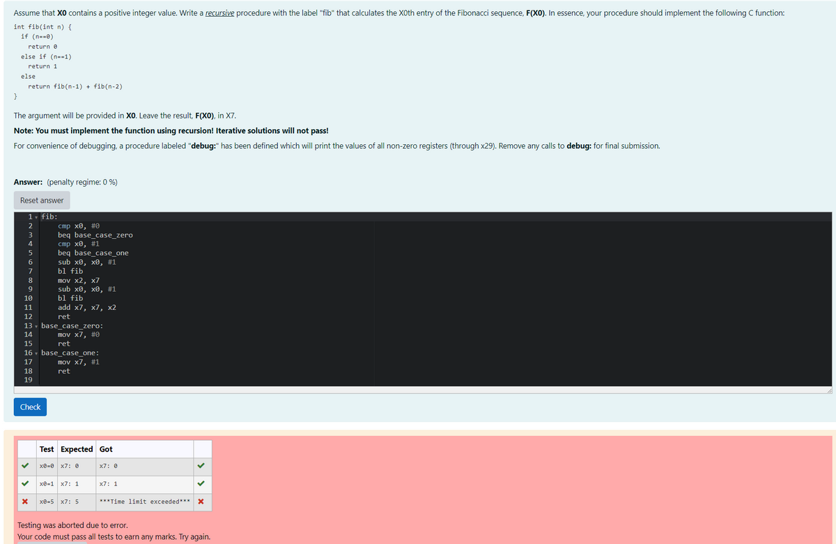 Assume that XO contains a positive integer value. Write a recursive procedure with the label "fib" that calculates the X0th entry of the Fibonacci sequence, F(XO). In essence, your procedure should implement the following C function:
int fib(int n) {
if (n==0)
return 0
else if (n=1)
return 1
else
return fib(n-1) + fib(n-2)
}
The argument will be provided in XO. Leave the result, F(XO), in X7.
Note: You must implement the function using recursion! Iterative solutions will not pass!
For convenience of debugging, a procedure labeled "debug:" has been defined which will print the values of all non-zero registers (through x29). Remove any calls to debug: for final submission.
Answer: (penalty regime: 0 %)
Reset answer
1▾ fib:
2
cmp x0, #0
3
beq base_case_zero
4
cmp x0, #1
5
beq base_case_one
6
sub x0, x0, #1
7
bl fib
8
mov x2, x7
9
sub x0, x0, #1
10
bl fib
11
add x7, x7, x2
12
ret
13 base_case_zero:
14
mov x7, #0
15
16
17
ret
base_case_one:
mov x7, #1
18
ret
19
Check
>
×
Test Expected Got
x0=0
×7:
x0=1 x7 1
x7: 0
x7: 1
x0=5 X7: 5
***Time limit exceeded*** ×
Testing was aborted due to error.
Your code must pass all tests to earn any marks. Try again.