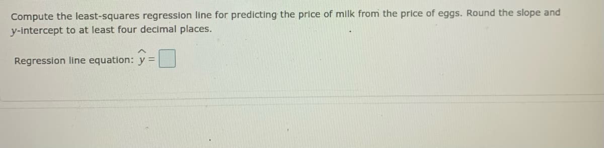 Compute the least-squares regression line for predicting the price of milk from the price of eggs. Round the slope and
y-intercept to at least four decimal places.
Regression line equation: y =

