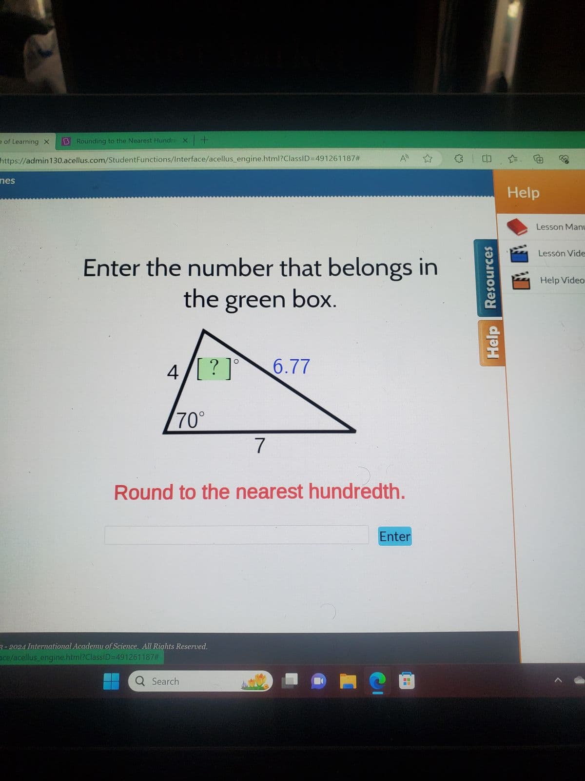 e of Learning X
B Rounding to the Nearest Hundre X+
https://admin130.acellus.com/Student Functions/Interface/acellus_engine.html?ClassID=491261187#
3
nes
Enter the number that belongs in
the green box.
4/[?]° 6.77
70°
7
Round to the nearest hundredth.
3-2024 International Academy of Science. All Rights Reserved.
ace/acellus_engine,html?ClassID=491261187#
Q Search
Enter
Help
Resources
Help
Lesson Manu
Lesson Vide
Help Video