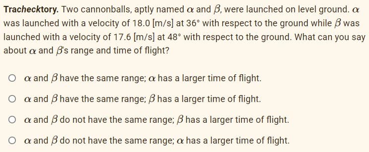 Trachecktory. Two cannonballs, aptly named a and B, were launched on level ground. a
was launched with a velocity of 18.0 [m/s] at 36° with respect to the ground while B was
launched with a velocity of 17.6 [m/s] at 48° with respect to the ground. What can you say
about a and B's range and time of flight?
O a and B have the same range; a has a larger time of flight.
O a and B have the same range; B has a larger time of flight.
O a and B do not have the same range; B has a larger time of flight.
O a and B do not have the same range; a has a larger time of flight.
