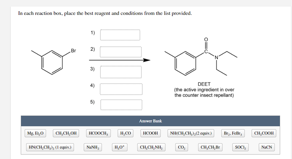 In each reaction box, place the best reagent and conditions from the list provided.
1)
Br
2)
3)
DEET
(the active ingredient in over
the counter insect repellant)
4)
5)
Answer Bank
Mg. Et,0
CH,CH,OH
НСООСH,
H,CO
НСООН
NH(CH,CH,),(2 equiv.)
Br,, FeBrz
CH,COOH
HN(CH,CH,), (1 equiv.)
NaNH,
H,0+
CH,CH,NH,
CO,
CH,CH, Br
SOC,
NaCN
