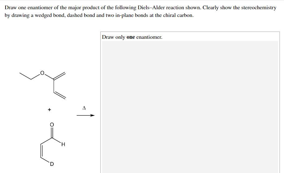 Draw one enantiomer of the major product of the following Diels-Alder reaction shown. Clearly show the stereochemistry
by drawing a wedged bond, dashed bond and two in-plane bonds at the chiral carbon.
Draw only one enantiomer.
A
H.
