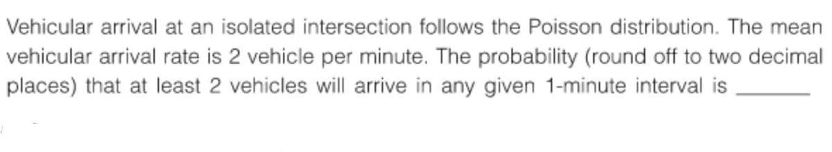 Vehicular arrival at an isolated intersection follows the Poisson distribution. The mean
vehicular arrival rate is 2 vehicle per minute. The probability (round off to two decimal
places) that at least 2 vehicles will arrive in any given 1-minute interval is