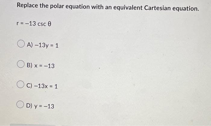 Replace the polar equation with an equivalent Cartesian equation.
r = -13 csc 0
A) -13y = 1
B) x = -13
C) -13x = 1
D) y = -13