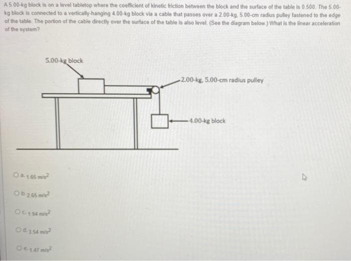 A 5.00-kg block is on a level tabletop where the coefficient of kinetic friction between the block and the surface of the table is 0.500. The 5.00-
kg block is connected to a vertically-hanging 4.00-kg block via a cable that passes over a 2.00-kg, 5.00-cm radius pulley fastened to the edge
of the table. The portion of the cable directly over the surface of the table is also level. (See the diagram below.) What is the linear acceleration
of the system?
5.00-kg block
0165 m²
Ob-2.65 m/s²
OC 194 m/s²
Od 354 m/s²
Oe-1.47 m/s²
2.00-kg, 5.00-cm radius pulley
-4.00-kg block