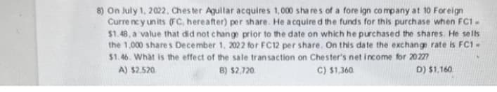8) On July 1, 2022, Chester Aguilar acquires 1,000 shares of a foreign company at 10 Foreign
Currency units (FC, hereafter) per share. He acquired the funds for this purchase when FC1-
$1.48, a value that did not change prior to the date on which he purchased the shares. He sells
the 1,000 shares December 1, 2022 for FC12 per share. On this date the exchange rate is FC1-
$1.46. What is the effect of the sale transaction on Chester's net income for 20227
A) $2,520
B) $2,720
C) $1,360
D) $1,160