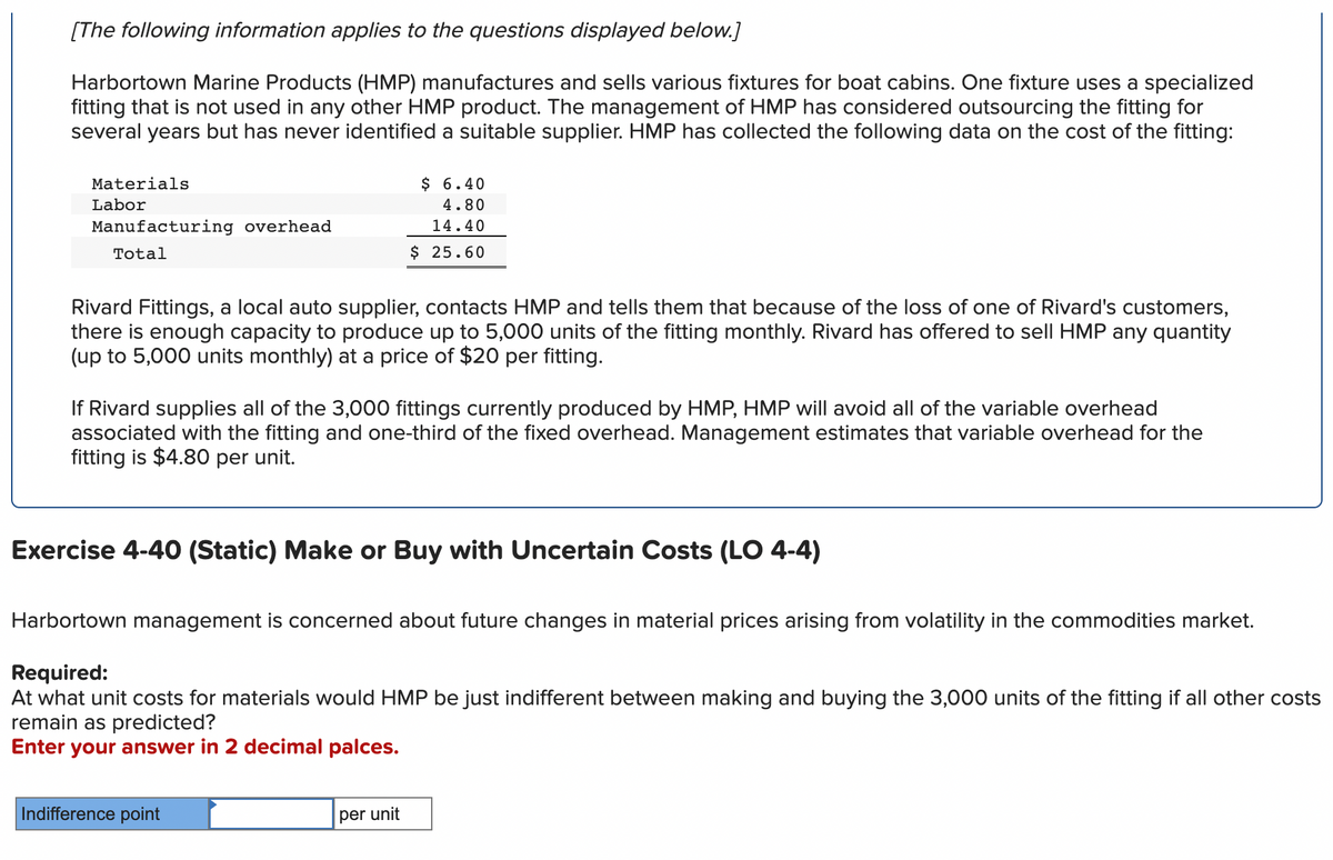 [The following information applies to the questions displayed below.]
Harbortown Marine Products (HMP) manufactures and sells various fixtures for boat cabins. One fixture uses a specialized
fitting that is not used in any other HMP product. The management of HMP has considered outsourcing the fitting for
several years but has never identified a suitable supplier. HMP has collected the following data on the cost of the fitting:
Materials
Labor
Manufacturing overhead
Total
Rivard Fittings, a local auto supplier, contacts HMP and tells them that because of the loss of one of Rivard's customers,
there is enough capacity to produce up to 5,000 units of the fitting monthly. Rivard has offered to sell HMP any quantity
(up to 5,000 units monthly) at a price of $20 per fitting.
$ 6.40
4.80
14.40
$ 25.60
If Rivard supplies all of the 3,000 fittings currently produced by HMP, HMP will avoid all of the variable overhead
associated with the fitting and one-third of the fixed overhead. Management estimates that variable overhead for the
fitting is $4.80 per unit.
Exercise 4-40 (Static) Make or Buy with Uncertain Costs (LO 4-4)
Harbortown management is concerned about future changes in material prices arising from volatility in the commodities market.
Required:
At what unit costs for materials would HMP be just indifferent between making and buying the 3,000 units of the fitting if all other costs
remain as predicted?
Enter your answer in 2 decimal palces.
Indifference point
per unit