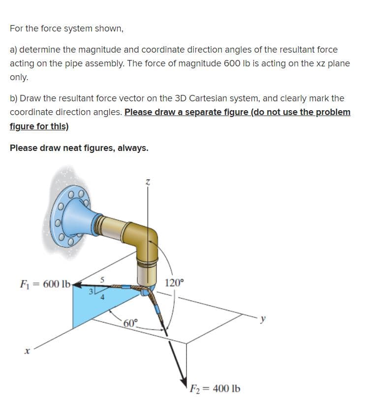 For the force system shown,
a) determine the magnitude and coordinate direction angles of the resultant force
acting on the pipe assembly. The force of magnitude 600 lb is acting on the xz plane
only.
b) Draw the resultant force vector on the 3D Cartesian system, and clearly mark the
coordinate direction angles. Please draw a separate figure (do not use the problem
figure for this)
Please draw neat figures, always.
