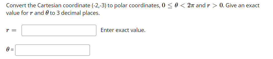 Convert the Cartesian coordinate (-2,-3) to polar coordinates, 0 ≤ 0 < 2π and r > 0. Give an exact
value for r and to 3 decimal places.
T =
0 =
Enter exact value.