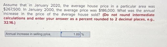 Assume that in January 2020, the average house price in a particular area was
$267,500. In January 2000, the average price was $186,000. What was the annual
'increase in the price of the average house sold? (Do not round intermediate
calculations and enter your answer as a percent rounded to 2 decimal places, e.g.,
32.16.)
Annual increase in selling price
1.89 %