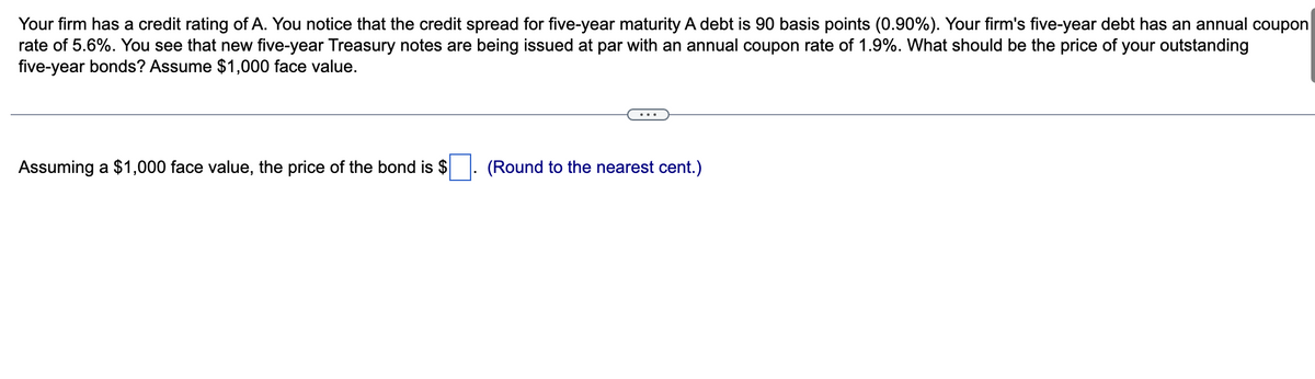 Your firm has a credit rating of A. You notice that the credit spread for five-year maturity A debt is 90 basis points (0.90%). Your firm's five-year debt has an annual coupon
rate of 5.6%. You see that new five-year Treasury notes are being issued at par with an annual coupon rate of 1.9%. What should be the price of your outstanding
five-year bonds? Assume $1,000 face value.
Assuming a $1,000 face value, the price of the bond is $
(Round to the nearest cent.)