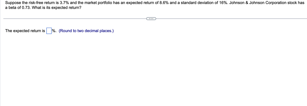 Suppose the risk-free return is 3.7% and the market portfolio has an expected return of 8.6% and a standard deviation of 16%. Johnson & Johnson Corporation stock has
a beta of 0.73. What is its expected return?
The expected return is %. (Round to two decimal places.)