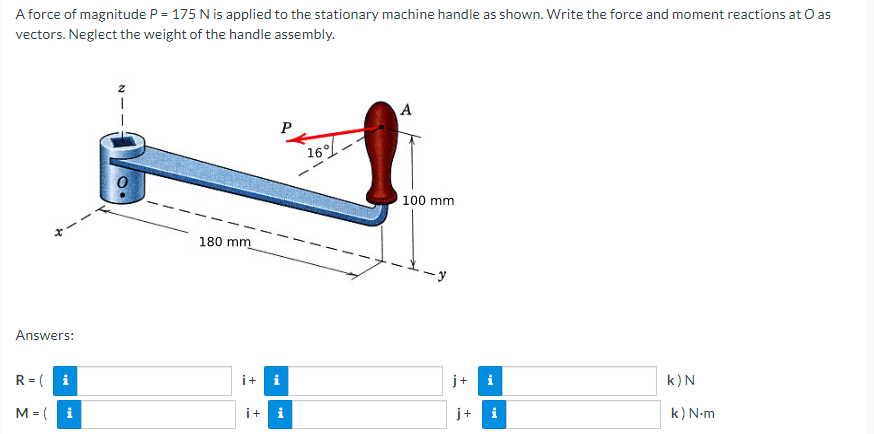 A force of magnitude P = 175 N is applied to the stationary machine handle as shown. Write the force and moment reactions at O as
vectors. Neglect the weight of the handle assembly.
A
16
100 mm
180 mm
--y
Answers:
R = ( i
i+
i
j+
i
k)N
M = ( i
i+ i
j+
i
k) N-m

