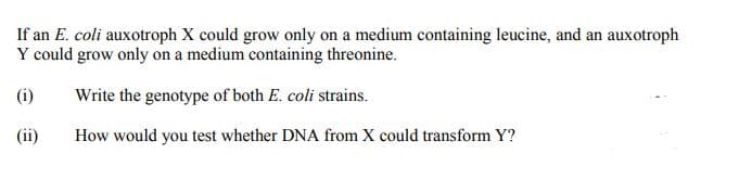 If an E. coli auxotroph X could grow only on a medium containing leucine, and an auxotroph
Y could grow only on a medium containing threonine.
(i)
Write the genotype of both E. coli strains.
(ii)
How would you test whether DNA from X could transform Y?
