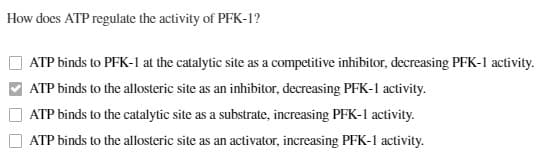 How does ATP regulate the activity of PFK-1?
ATP binds to PFK-1 at the catalytic site as a competitive inhibitor, decreasing PFK-1 activity.
ATP binds to the allosteric site as an inhibitor, decreasing PFK-1 activity.
ATP binds to the catalytic site as a substrate, increasing PFK-1 activity.
ATP binds to the allosteric site as an activator, increasing PFK-1 activity.