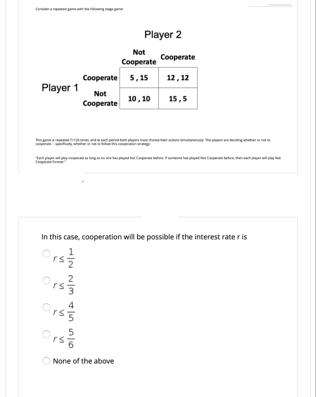 Consider a repeated game with the following stage game:
Player 1
O
O
O
Cooperate
Not
Cooperate
This game is repeated T-120 times, and t each period both players must choose their actions simultaneously. The players are deciding whether or not to
cooperate specifically, whether or not to follow this cooperation strategy:
r≤ 3
S|S|AW|N N|H
"Each player will play cooperate as long as no one has played Not Cooperate before. If someone has played Not Cooperate before, then each player will play Not
Cooperate forever."
rs 5
rs
Player 2
In this case, cooperation will be possible if the interest rate r is
Not
Cooperate
5,15
10, 10
None of the above
Cooperate
12, 12
15,5