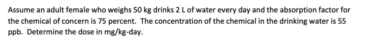 Assume an adult female who weighs 50 kg drinks 2 L of water every day and the absorption factor for
the chemical of concern is 75 percent. The concentration of the chemical in the drinking water is 55
ppb. Determine the dose in mg/kg-day.