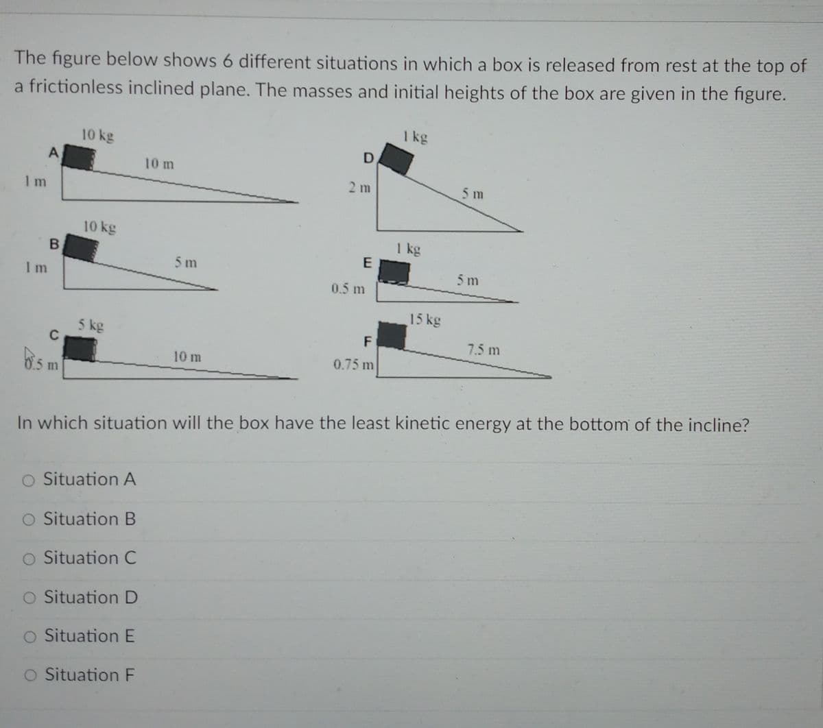 The figure below shows 6 different situations in which a box is released from rest at the top of
a frictionless inclined plane. The masses and initial heights of the box are given in the figure.
I kg
10 kg
A
10 m
2 m
5 m
I m
10 kg
I kg
B
5m
5 m
I m
0.5 m
15 kg
5 kg
C
F
7.5 m
10 m
0.75 m
5 m
In which situation will the box have the least kinetic energy at the bottom of the incline?
O Situation A
O Situation B
O Situation C
O Situation D
O Situation E
O Situation F
