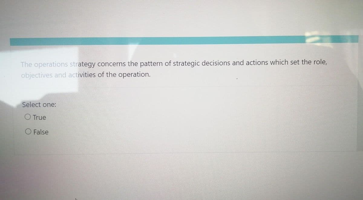 The operations strategy concerns the pattern of strategic decisions and actions which set the role,
objectives and activities of the operation.
Select one:
O True
O False