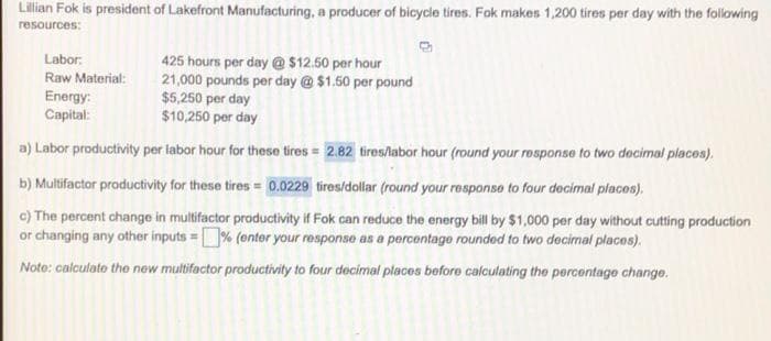 Lilian Fok is president of Lakefront Manufacturing, a producer of bicycle tires. Fok makes 1,200 tires per day with the following
resources:
Labor:
Raw Material:
Energy:
Capital:
425 hours per day @ $12.50 per hour
21,000 pounds per day @ $1.50 per pound
$5,.250 per day
$10,250 per day
a) Labor productivity per labor hour for these tires = 2.82 tires/labor hour (round your rosponse to two decimal places).
b) Multifactor productivity for these tires = 0.0229 tires/dollar (round your response to four decimal places).
c) The percent change in multifactor productivity if Fok can reduce the energy bill by $1,000 per day without cutting production
or changing any other inputs =% (enter your response as a percentage rounded to two decimal places).
Note: calculate the new multifactor productivity to four decimal places before calculating the percentage change.
