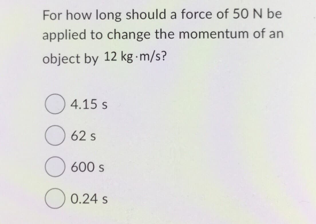 For how long should a force of 50 N be
applied to change the momentum of an
object by 12 kg-m/s?
4.15 s
62 s
O 600 s
0.24 S