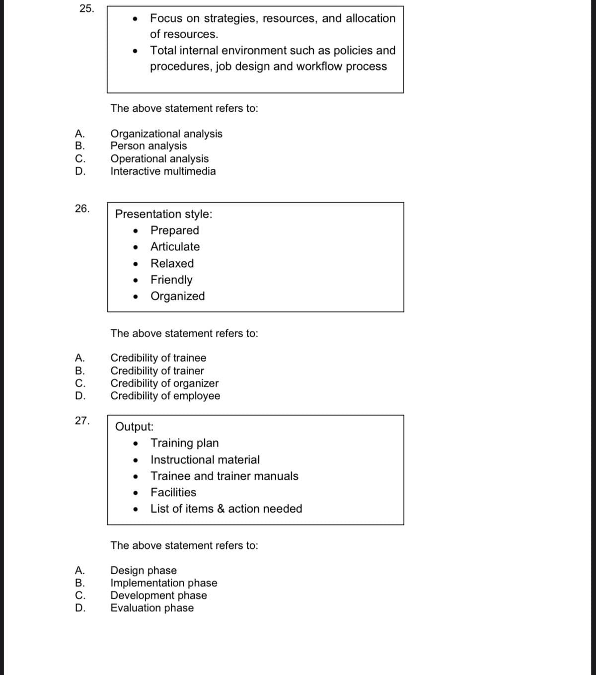 25.
Focus on strategies, resources, and allocation
of resources.
Total internal environment such as policies and
procedures, job design and workflow process
The above statement refers to:
A.
В.
Organizational analysis
Person analysis
Operational analysis
Interactive multimedia
С.
D.
26.
Presentation style:
Prepared
Articulate
Relaxed
Friendly
Organized
The above statement refers to:
Credibility of trainee
Credibility of trainer
Credibility of organizer
Credibility of employee
А.
В.
С.
D.
27.
Output:
Training plan
Instructional material
Trainee and trainer manuals
Facilities
List of items & action needed
The above statement refers to:
Design phase
Implementation phase
Development phase
Evaluation phase
А.
В.
D.
