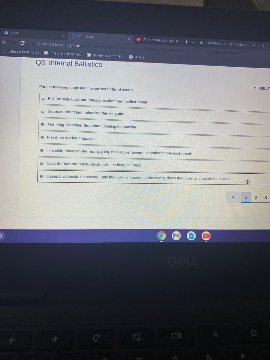 a Lagin
9 Schoolog;
O Werel:oge by Sociel tule
Deshboerd Kher Aceder
hayscisd schoology com common-assessment-delivery/start/56003126917action-onresume&submissionld=747466782
Lehman Eookmarks
Image result or fen,
G Image result or fan.
O Akare
Q3: Internal Ballistics
POSSIBLE
Put the following steps into the correct order of events.
= Pull the slide back and release to chamber the first round
= Squeeze the trigger, releasing the firing pin
= The firing pin striker the primer, igniting the powder
= Insert the loaded magazine
= The slide moves to the rear (again), then slides forward, chambering the next round
= Cock the hammer back, which pulls the firing pin back
= Gases build inside the casing, until the bullet is forced out the casing, down the barrel and out of the muzzle
1
2
3
DELL
