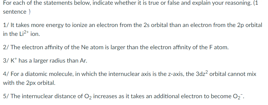 For each of the statements below, indicate whether it is true or false and explain your reasoning. (1
sentence )
1/ It takes more energy to ionize an electron from the 2s orbital than an electron from the 2p orbital
in the Li2+ ion.
2/ The electron affinity of the Ne atom is larger than the electron affinity of the F atom.
3/ K* has a larger radius than Ar.
4/ For a diatomic molecule, in which the internuclear axis is the z-axis, the 3dz? orbital cannot mix
with the 2px orbital.
5/ The internuclear distance of O2 increases as it takes an additional electron to become O2".
