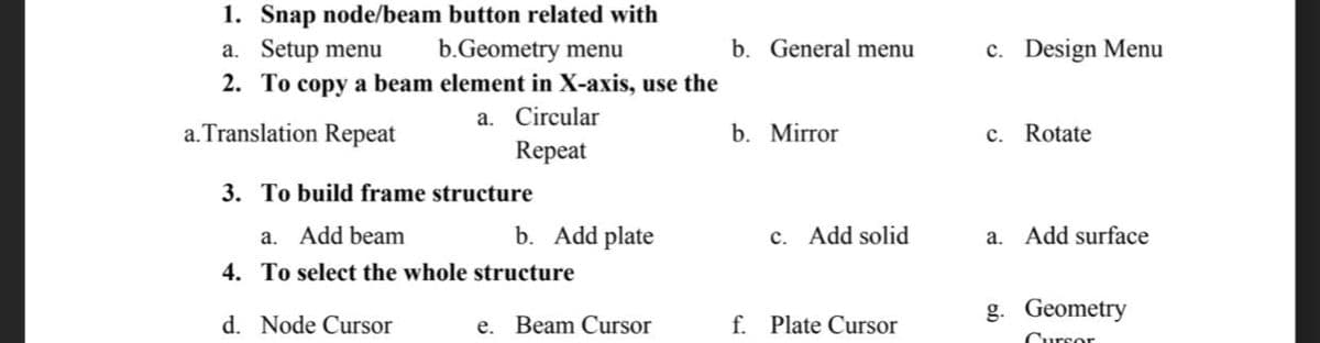 1. Snap node/beam button related with
a. Setup menu
b.Geometry menu
2. To copy a beam element in X-axis, use the
a. Translation Repeat
a. Circular
Repeat
b. Add plate
e. Beam Cursor
3. To build frame structure
a. Add beam
4. To select the whole structure
d. Node Cursor
b. General menu
b. Mirror
c. Add solid
f. Plate Cursor
c. Design Menu
c. Rotate
a. Add surface
g. Geometry
Cursor