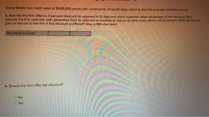 Dome Metals has credit sales of $468,000 yearly with credit terms of net 60 days, which is also the average collection period.
a. Assume the firm offers a 3 percent discount for payment in 10 days and every customer takes advantage of the discount. Also
assume the firm uses the cash generated from its reduced receivables to reduce its bank loans which cost 8 percent. What will the net
gain or loss be to the firm if this discount is offered? (Use a 360-day year.)
Net change in income
b. Should the firm offer the discount?
O No
Yes
