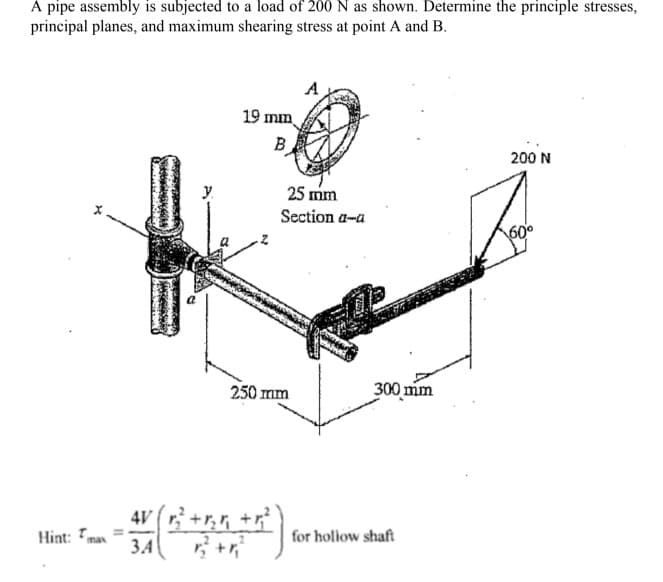 A pipe assembly is subjected to a load of 200 N as shown. Determine the principle stresses,
principal planes, and maximum shearing stress at point A and B.
A
19 mm
B
200 N
25 mm
Section a-a
250 mm
300 mm
4V (r+r,, +
Hint:
for holiow shaft
max
ЗА
