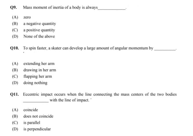 Q9.
Mass moment of inertia of a body is always_
(A) zero
(B) a negative quantity
(C) a positive quantity
(D) None of the above
Q10. To spin faster, a skater can develop a large amount of angular momentum by
(A) extending her arm
(B) drawing in her arm
(C) flapping her arm
(D) doing nothing
Q11. Eccentric impact occurs when the line connecting the mass centers of the two bodies
with the line of impact.
(A) coincide
(B) does not coincide
(C) is parallel
(D) is perpendicular

