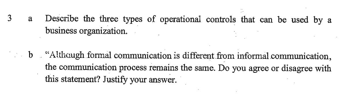 Describe the three types of operational controls that can be used by a
business organization.
3
a
b
"Althaugh formal communication is different.from informal communication,
the communication process remains the same. Do you agree or disagree with
this statement? Justify your answer.
