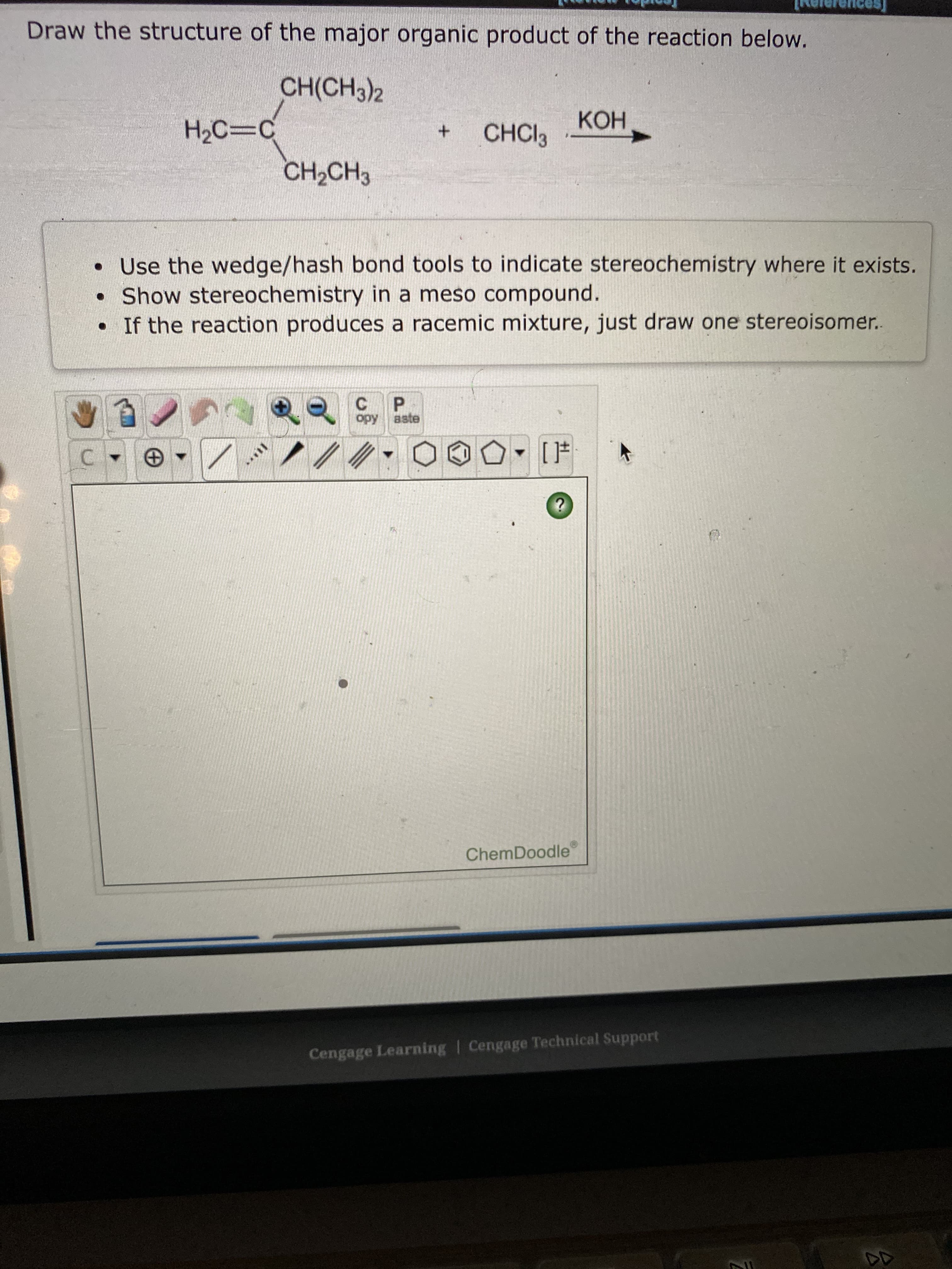 Draw the structure of the major organic product of the reaction below.
CH(CH3)2
CHCI3
CH2CH3
• Use the wedge/hash bond tools to indicate stereochemistry where it exists.
• Show stereochemistry in a meso compound.
• If the reaction produces a racemic mixture, just draw one stereoisomer.
C P
ChemDoodle
Cengage Learning | Cengage Technical Support
