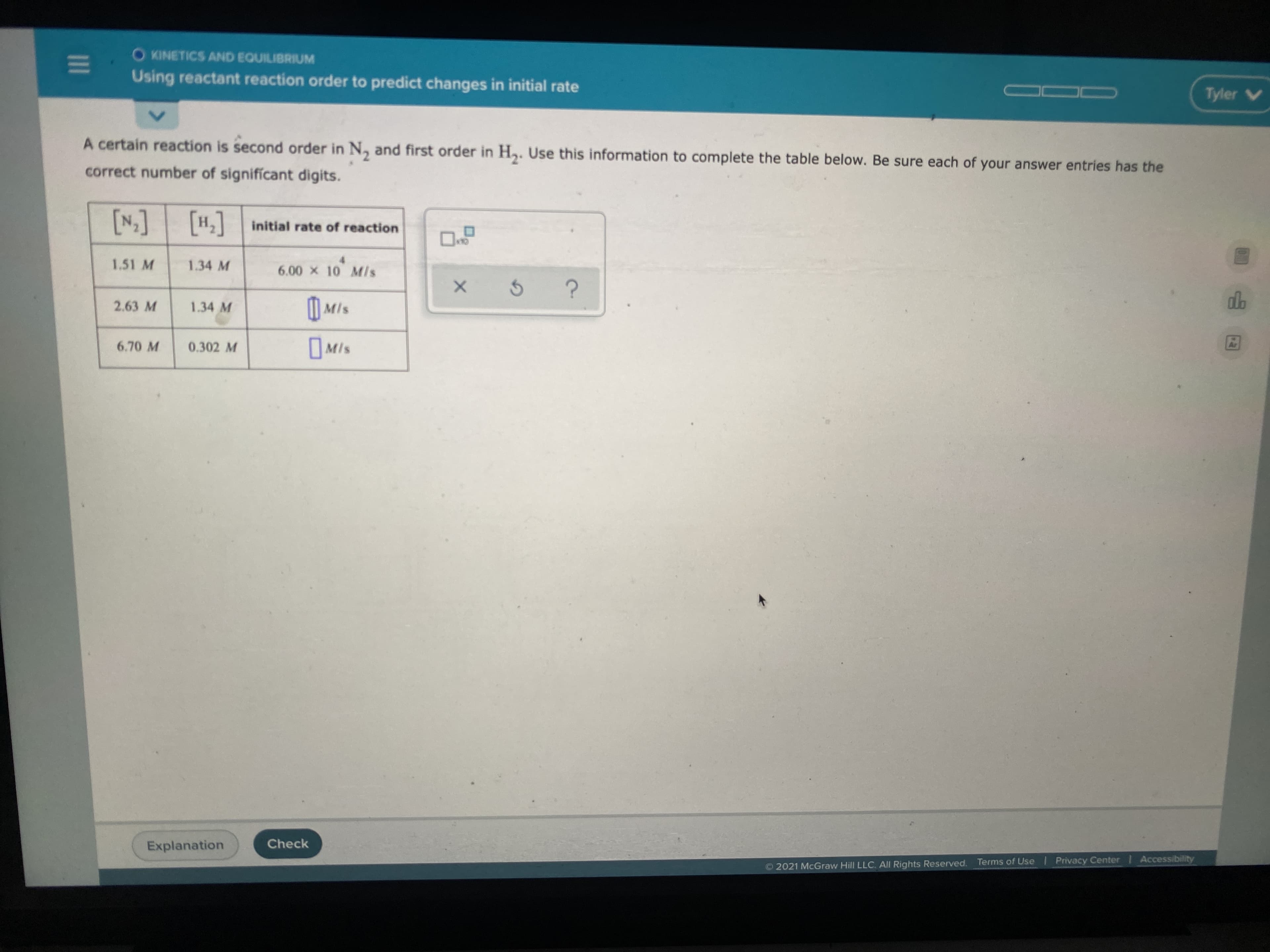 O KINETICS AND EQUILIBRIUM
Using reactant reaction order to predict changes in initial rate
A certain reaction is second order in N, and first order in H,. Use this information to complete the table below. Be sure each of your answer entries has the
correct number of signifícant digits.
[H]
['N]
H, initial rate of reaction
1.51 M
1.34 M
4.
6.00 x 10 Mis
2.63 M
| Mls
1.34 M
6.70 M
0.302 M
Mis
Explanation
Check
O 2021 McGraw Hill LLC. All Rights Reserved. Terms of Use Privacy Center Accessibility
www rew
II
