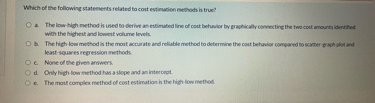 Which of the following statements related to cost estimation methods is true?
O a. The low-high method is used to derive an estimated line of cost behavior by graphically connecting the two cost amounts identified
with the highest and lowest volume levels.
O b. The high-low method is the most accurate and reliable method to determine the cost behavior compared to scatter-graph plot and
least-squares regression methods.
O c. None of the given answers.
O d. Only high-low method has a slope and an intercept.
e.
The most complex method of cost estimation is the high-low method.
