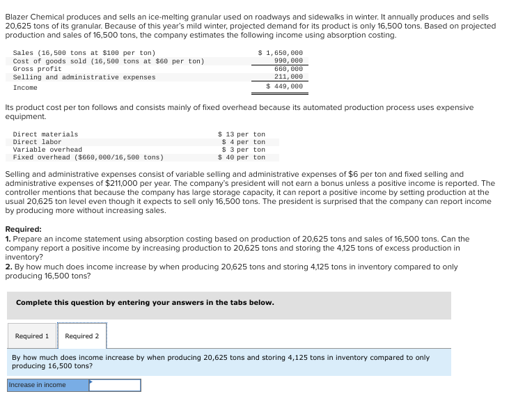 Blazer Chemical produces and sells an ice-melting granular used on roadways and sidewalks in winter. It annually produces and sells
20,625 tons of its granular. Because of this year's mild winter, projected demand for its product is only 16,500 tons. Based on projected
production and sales of 16,500 tons, the company estimates the following income using absorption costing.
Sales (16,500 tons at $100 per ton)
Cost of goods sold (16,500 tons at $60 per ton)
Gross profit
Selling and administrative expenses
Income
$ 1,650,000
990,000
660, 000
211,000
$ 449,000
Its product cost per ton follows and consists mainly of fixed overhead because its automated production process uses expensive
equipment.
Direct materials
Direct labor
Variable overhead
Fixed overhead ($660,000/16,500 tons)
$ 13 per ton
$4 per ton
$3 per ton
$40 per ton
Selling and administrative expenses consist of variable selling and administrative expenses of $6 per ton and fixed selling and
administrative expenses of $211,000 per year. The company's president will not earn a bonus unless a positive income is reported. The
controller mentions that because the company has large storage capacity, it can report a positive income by setting production at the
usual 20,625 ton level even though it expects to sell only 16,500 tons. The president is surprised that the company can report income
by producing more without increasing sales.
Required:
1. Prepare an income statement using absorption costing based on production of 20,625 tons and sales of 16,500 tons. Can the
company report a positive income by increasing production to 20,625 tons and storing the 4,125 tons of excess production in
inventory?
2. By how much does income increase by when producing 20,625 tons and storing 4,125 tons in inventory compared to only
producing 16,500 tons?
Complete this question by entering your answers in the tabs below.
Required 1 Required 2
By how much does income increase by when producing 20,625 tons and storing 4,125 tons in inventory compared to only
producing 16,500 tons?
Increase in income