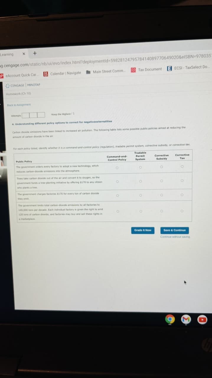 Learning
9g.cengage.com/static/nb/ui/evo/index.html?deploymentld%35982812479578414089770649020&elSBN=978035;
A Tax Document
E ECSI - TaxSelect Do.
SeAccount Quick Car.
B Calendar | Navigate Main Street Comm.
CENGAGE MINDTAP
Homework (Ch 10)
Back to Assignment
Attempts
Keep the Highest/1
4. Understanding different policy options to correct for negativeexternalities
Carbon dioxide emissions have been linked to increased air pollution. The following table lists some possible public policies aimed at reducing the
amount of carbon dioxide in the air.
For each policy isted, identify whether it is a command-and-control policy (regulation), tradable permit system, corrective subsidy, or corrective tax
Tradable
Permit
System
Corrective
Subsidy
Command-and-
Corrective
Public Policy
Control Policy
Tax
The government orders every factory to adopt a new technology, which
reduces carbon-dioxide emissions into the atmosphere.
Trees take cartbon dioxide out of the air and convert it to okygen, so the
government funds a tree-planting initiative by offering $170 to any citizen
who plants a tree
The government charges factories $170 for every ton of carbon dioxide
they emit
The government limits total carbon-dioxide emissions by all factories to
140,000 tons per decade. Each individual factory is given the right to emit
120 tons of carbon dioxide, and factories may buy and sel these rights in
amarketplace.
Grade It Now
Save & Continue
Continue without saving
